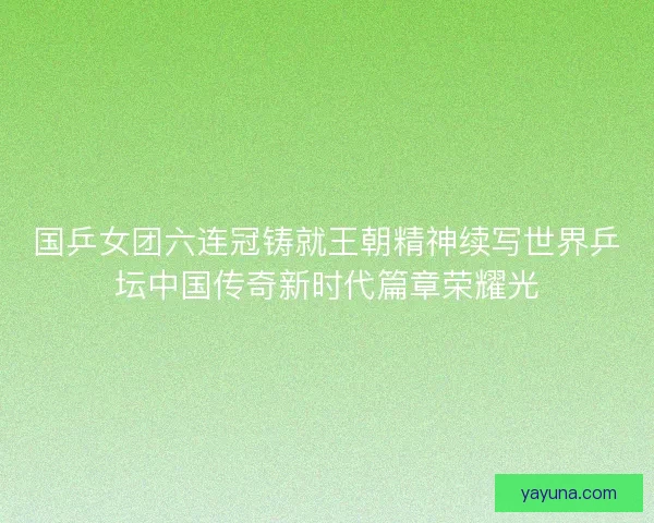 国乒女团六连冠铸就王朝精神续写世界乒坛中国传奇新时代篇章荣耀光