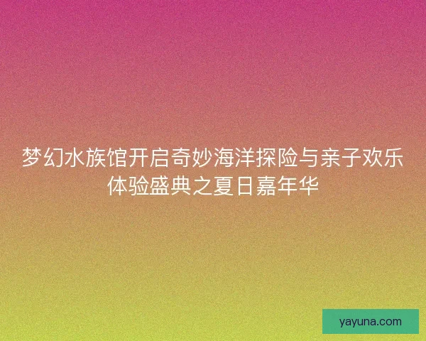 梦幻水族馆开启奇妙海洋探险与亲子欢乐体验盛典之夏日嘉年华