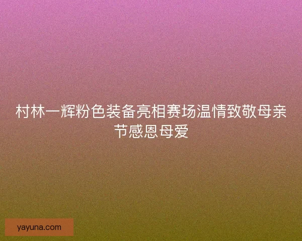 村林一辉粉色装备亮相赛场温情致敬母亲节感恩母爱