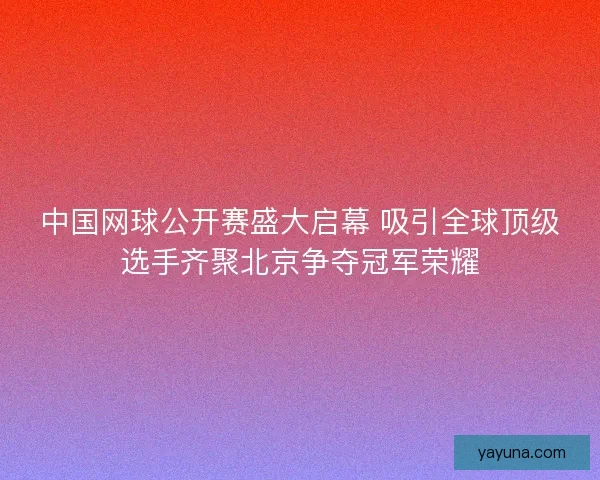 中国网球公开赛盛大启幕 吸引全球顶级选手齐聚北京争夺冠军荣耀